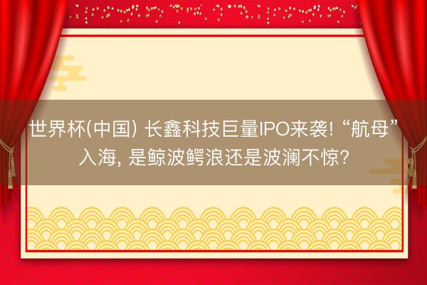 世界杯(中国) 长鑫科技巨量IPO来袭! “航母”入海， 是鲸波鳄浪还是波澜不惊?