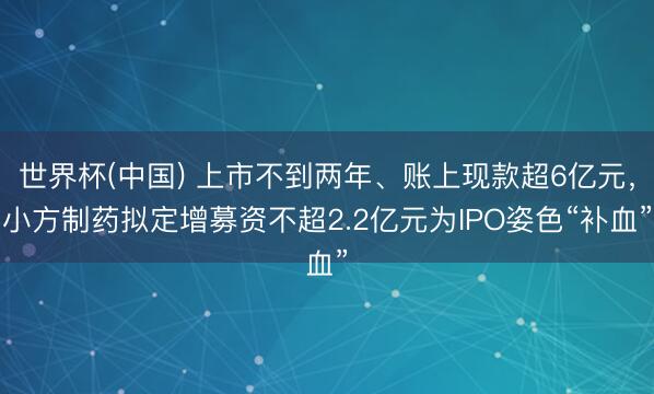 世界杯(中国) 上市不到两年、账上现款超6亿元,小方制药拟定增募资不超2.2亿元为IPO姿色“补血”