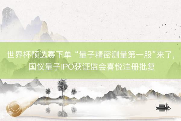 世界杯预选赛下单 “量子精密测量第一股”来了， 国仪量子IPO获证监会喜悦注册批复