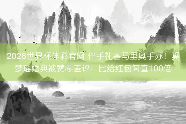 2026世界杯体彩官网 伴手礼塞马里奥手办！奚梦瑶婚典被赞零差评：比给红包简直100倍