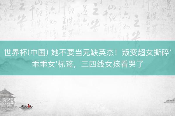 世界杯(中国) 她不要当无缺英杰!叛变超女撕碎'乖乖女'标签,三四线女孩看哭了
