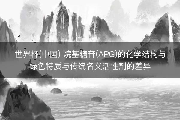 世界杯(中国) 烷基糖苷(APG)的化学结构与绿色特质与传统名义活性剂的差异