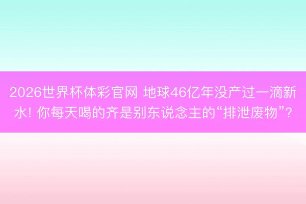 2026世界杯体彩官网 地球46亿年没产过一滴新水! 你每天喝的齐是别东说念主的“排泄废物”?