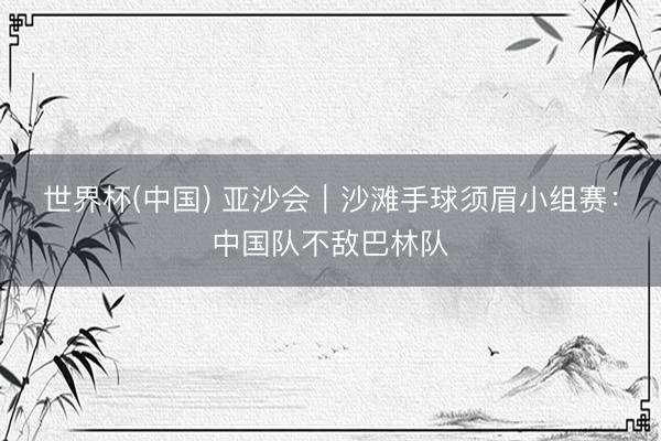 世界杯(中国) 亚沙会｜沙滩手球须眉小组赛：中国队不敌巴林队