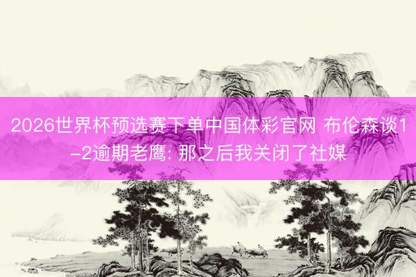 2026世界杯预选赛下单中国体彩官网 布伦森谈1-2逾期老鹰: 那之后我关闭了社媒
