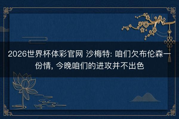 2026世界杯体彩官网 沙梅特: 咱们欠布伦森一份情， 今晚咱们的进攻并不出色