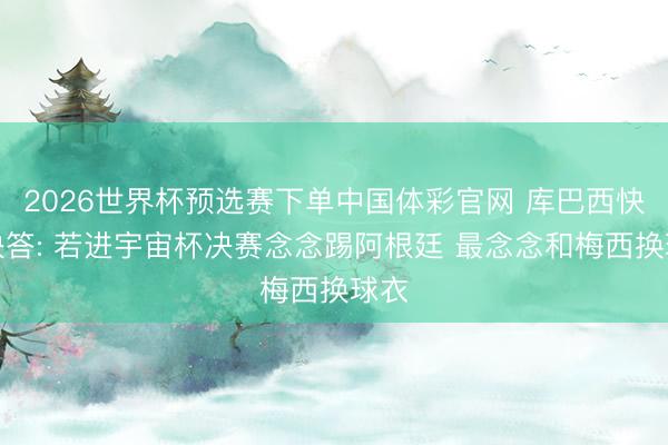 2026世界杯预选赛下单中国体彩官网 库巴西快问快答: 若进宇宙杯决赛念念踢阿根廷 最念念和梅西换球衣