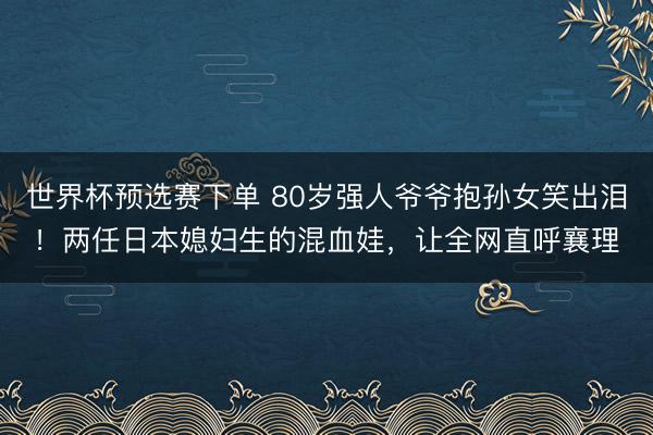 世界杯预选赛下单 80岁强人爷爷抱孙女笑出泪！两任日本媳妇生的混血娃，让全网直呼襄理
