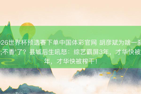 2026世界杯预选赛下单中国体彩官网 胡彦斌为啥一刹'不香'了？县城后生吼怒：综艺霸屏3年，才华快被榨干！