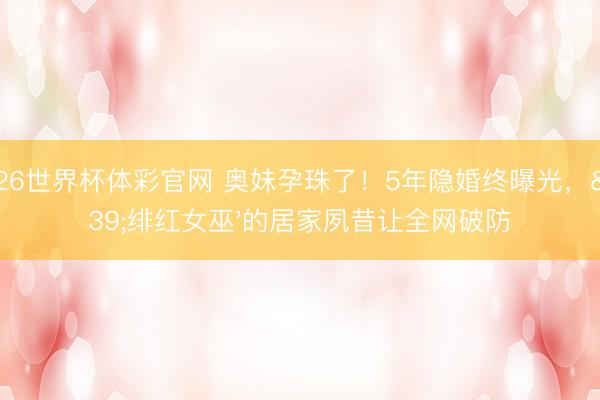 2026世界杯体彩官网 奥妹孕珠了！5年隐婚终曝光，'绯红女巫'的居家夙昔让全网破防