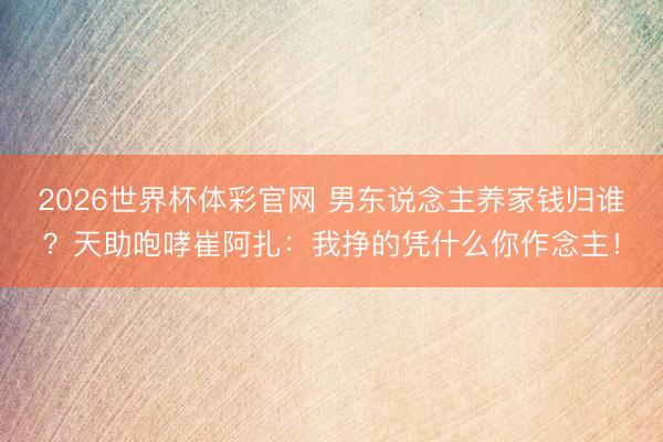 2026世界杯体彩官网 男东说念主养家钱归谁？天助咆哮崔阿扎：我挣的凭什么你作念主！