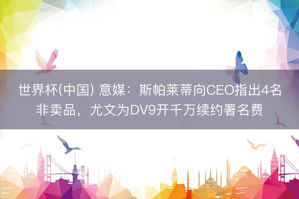 世界杯(中国) 意媒：斯帕莱蒂向CEO指出4名非卖品，尤文为DV9开千万续约署名费