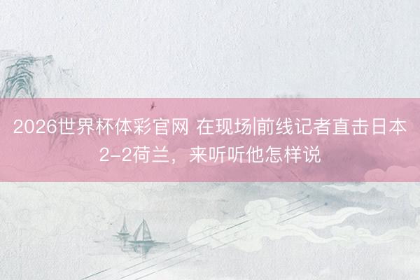 2026世界杯体彩官网 在现场|前线记者直击日本2-2荷兰，<a href=