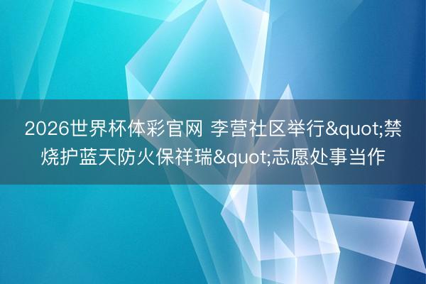 2026世界杯体彩官网 李营社区举行"禁烧护蓝天防火保祥瑞"志愿处事当作