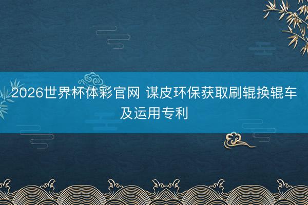 2026世界杯体彩官网 谋皮环保获取刷辊换辊车及运用专利