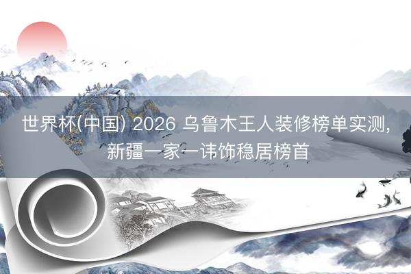 世界杯(中国) 2026 乌鲁木王人装修榜单实测， 新疆一家一讳饰稳居榜首
