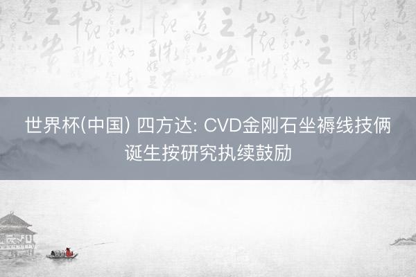 世界杯(中国) 四方达: CVD金刚石坐褥线技俩诞生按研究执续鼓励