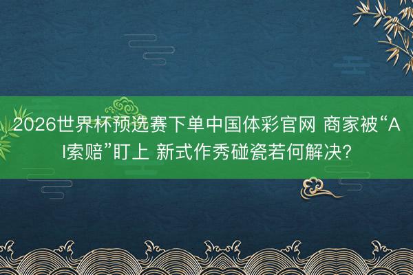 2026世界杯预选赛下单中国体彩官网 商家被“AI索赔”盯上 新式作秀碰瓷若何解决?