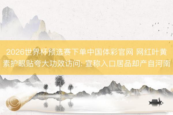 2026世界杯预选赛下单中国体彩官网 网红叶黄素护眼贴夸大功效访问: 宣称入口居品却产自河南