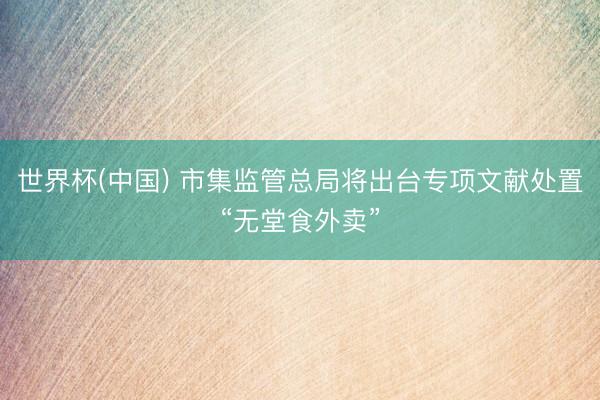 世界杯(中国) 市集监管总局将出台专项文献处置“无堂食外卖”