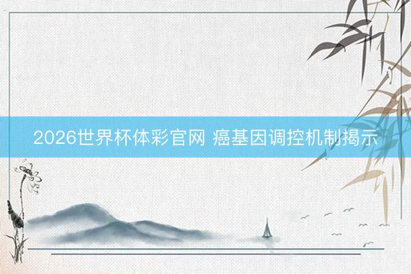 2026世界杯体彩官网 癌基因调控机制揭示