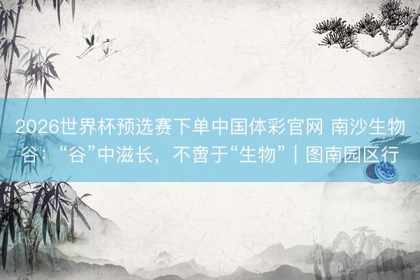 2026世界杯预选赛下单中国体彩官网 南沙生物谷：“谷”中滋长，不啻于“生物”｜图南园区行