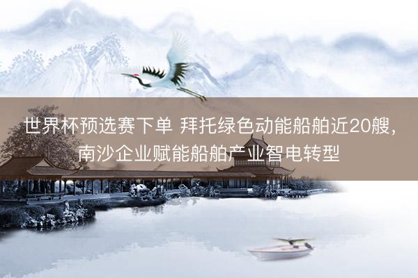 世界杯预选赛下单 拜托绿色动能船舶近20艘，南沙企业赋能船舶产业智电转型