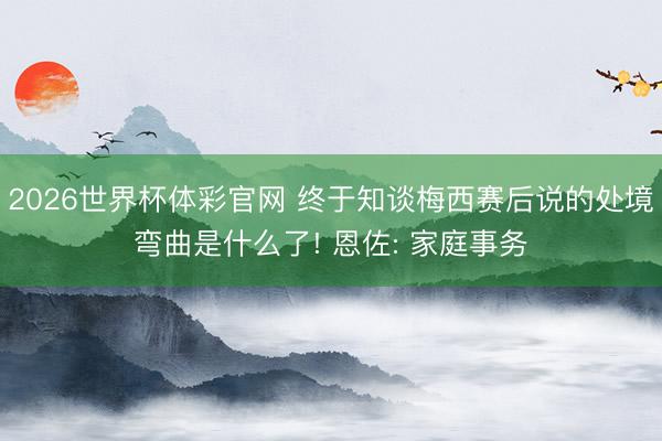 2026世界杯体彩官网 终于知谈梅西赛后说的处境弯曲是什么了! 恩佐: 家庭事务