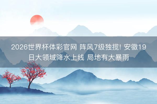 2026世界杯体彩官网 阵风7级独揽! 安徽19日大领域降水上线 局地有大暴雨