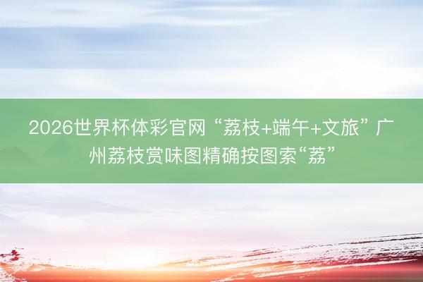 2026世界杯体彩官网 “荔枝+端午+文旅” 广州荔枝赏味图精确按图索“荔”