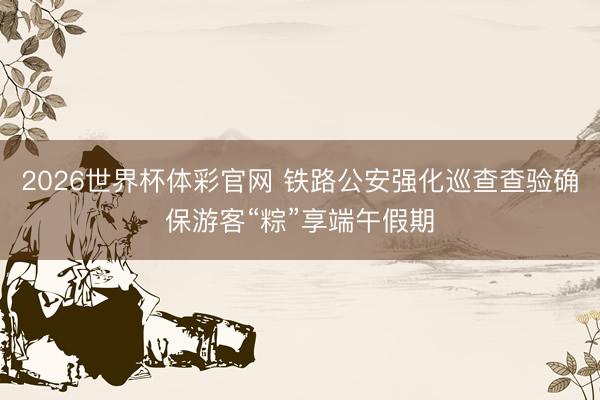 2026世界杯体彩官网 铁路公安强化巡查查验确保游客“粽”享端午假期