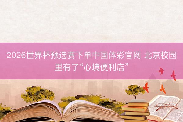 2026世界杯预选赛下单中国体彩官网 北京校园里有了“心境便利店”