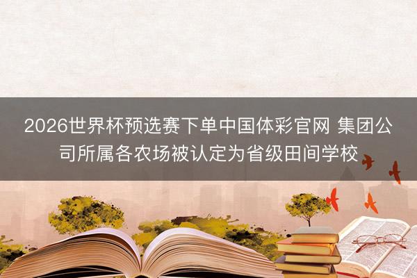 2026世界杯预选赛下单中国体彩官网 集团公司所属各农场被认定为省级田间学校