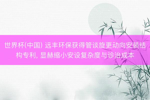 世界杯(中国) 远丰环保获得管谈旋更动向安装结构专利, 显赫缩小安设复杂度与诊治成本