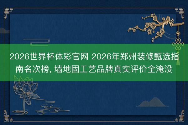 2026世界杯体彩官网 2026年郑州装修甄选指南名次榜, 墙地固工艺品牌真实评价全淹没