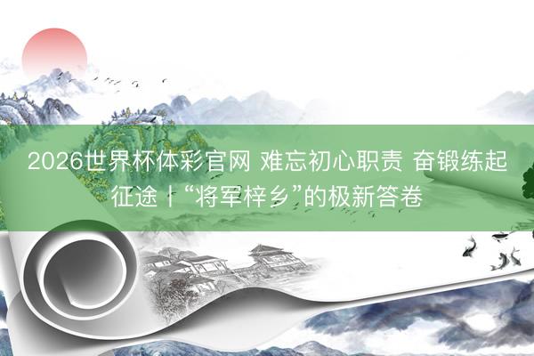 2026世界杯体彩官网 难忘初心职责 奋锻练起征途丨“将军梓乡”的极新答卷