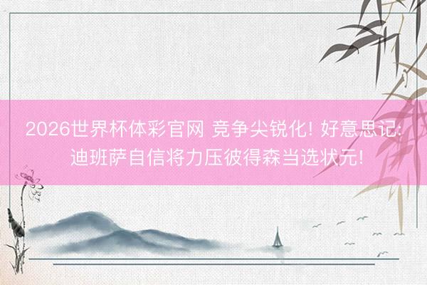 2026世界杯体彩官网 竞争尖锐化! 好意思记: 迪班萨自信将力压彼得森当选状元!